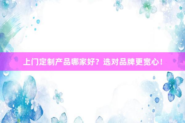 上门定制产品哪家好？选对品牌更宽心！