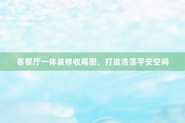客餐厅一体装修收尾图，打造浩荡平安空间