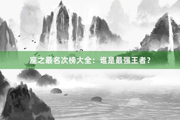 座之最名次榜大全：谁是最强王者？