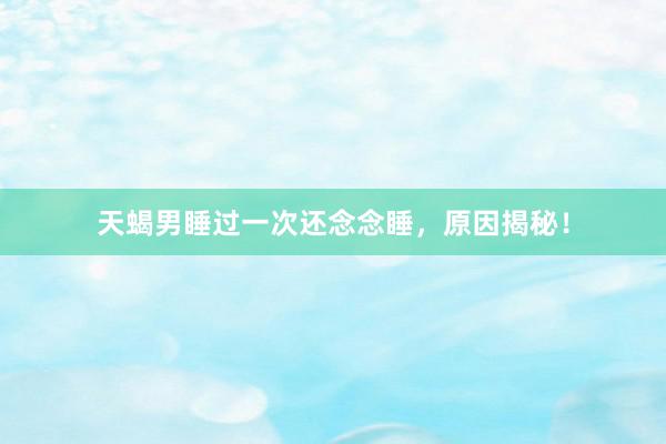 天蝎男睡过一次还念念睡，原因揭秘！