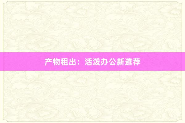 产物租出：活泼办公新遴荐